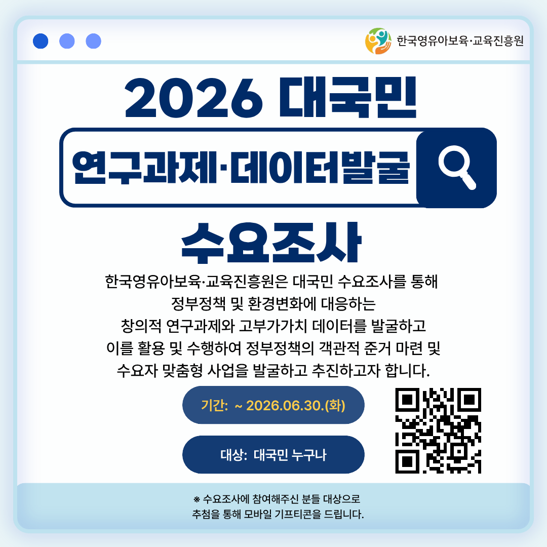 2026 대국민 연구과제‧데이터 발굴 수요조사

한국영유아보육‧교육진흥원은 대국민 수요조사를 통해
정부정책 및 환경변화에 대응하는
창의적 연구과제와 고부가가치 데이터를 발굴하고
이를 활용 및 수행하여 정부정책의 객관적 준거 마련 및
수요자 맞춤형 사업을 발굴하고 추진하고자 합니다.

기간: ~2026.06.30.(화)
대상: 대국민 누구나

수요조사에 참여해주신 분들 대상으로 추첨을 통해 모바일 기프티콘을 드립니다.